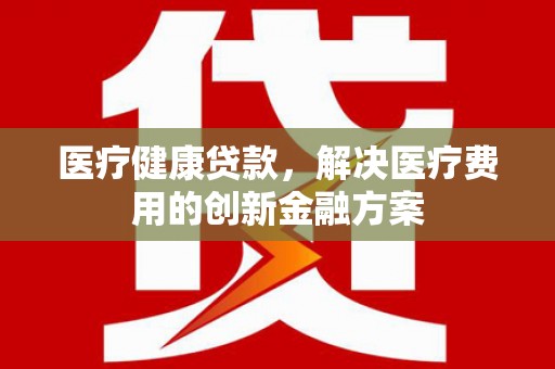 江城医疗健康贷款，解决医疗费用的创新金融方案