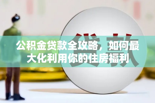 江城公积金贷款全攻略，如何最大化利用你的住房福利