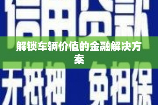 江城解锁车辆价值的金融解决方案